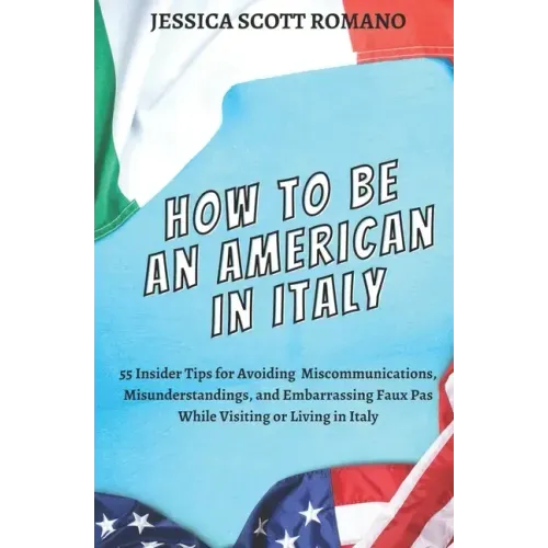 How to Be an American in Italy: 55 Insider Tips for Avoiding Miscommunications, Misunderstandings, and Embarrassing Faux Pas While Visiting or Living