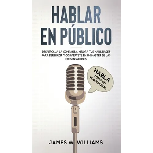 Hablar en público: Habla como un profesional - Desarrolla la confianza, mejora tus habilidades para persuadir y conviértete en un máster de las presen