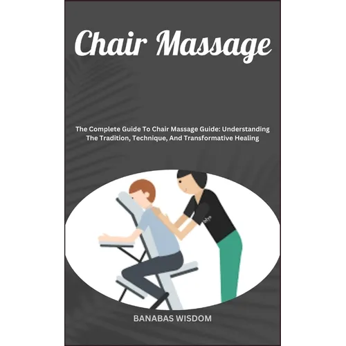 Chair Massage: The Complete Guide To Chair Massage Guide: Understanding The Tradition, Technique, And Transformative Healing