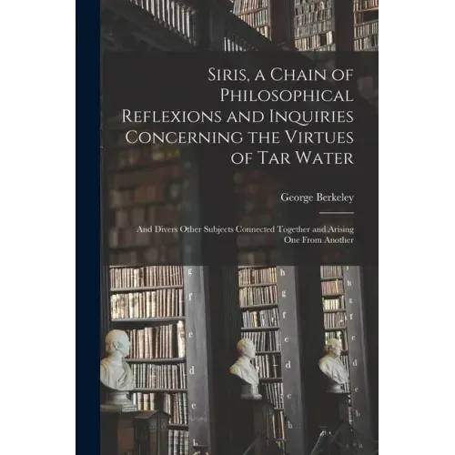 Siris, a Chain of Philosophical Reflexions and Inquiries Concerning the Virtues of Tar Water: and Divers Other Subjects Connected Together and Arising
