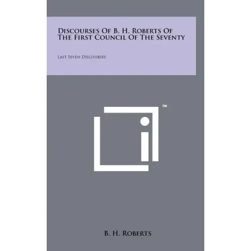 Discourses Of B. H. Roberts Of The First Council Of The Seventy: Last Seven Discourses