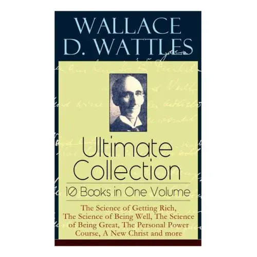 Wallace D. Wattles Ultimate Collection - 10 Books in One Volume: The Science of Getting Rich, The Science of Being Well, The Science of Being Great, T