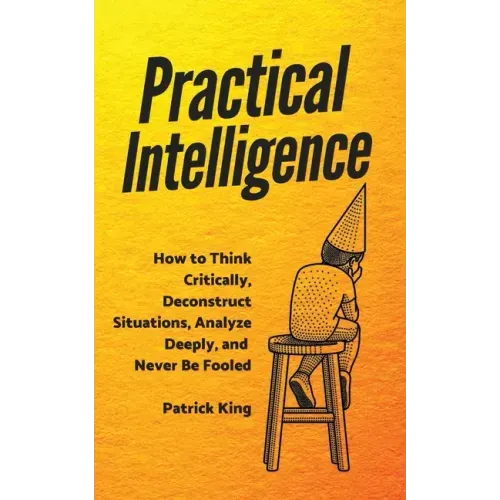 Practical Intelligence: How to Think Critically, Deconstruct Situations, Analyze Deeply, and Never Be Fooled