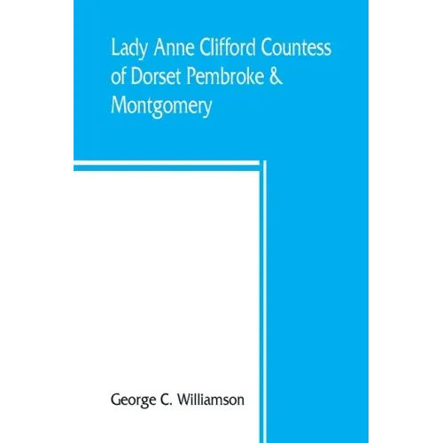 Lady Anne Clifford, Countess of Dorset, Pembroke & Montgomery, 1590-1676. Her life, letters and work, extracted from all the original documents availa