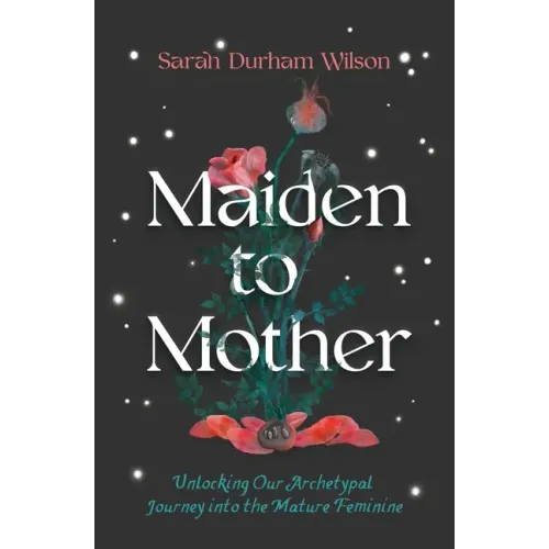 Maiden to Mother: Unlocking Our Archetypal Journey Into the Mature Feminine