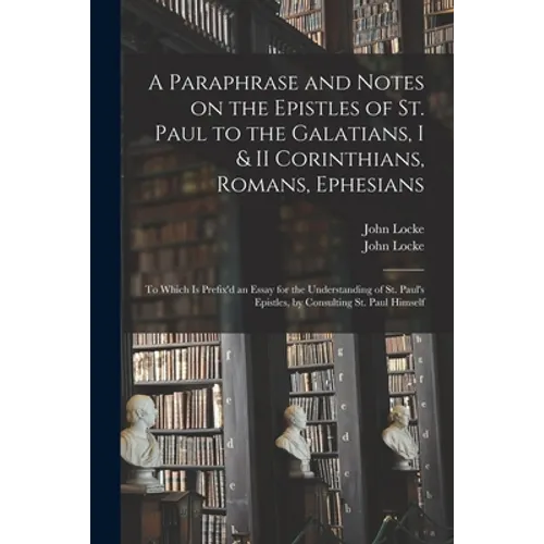 A Paraphrase and Notes on the Epistles of St. Paul to the Galatians, I & II Corinthians, Romans, Ephesians: to Which is Prefix'd an Essay for the Unde