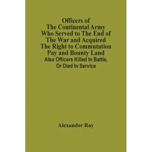 Officers Of The Continental Army Who Served To The End Of The War And Acquired The Right To Commutation Pay And Bounty Land: Also Officers Killed In B