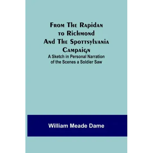From the Rapidan to Richmond and the Spottsylvania Campaign: A Sketch in Personal Narration of the Scenes a Soldier Saw