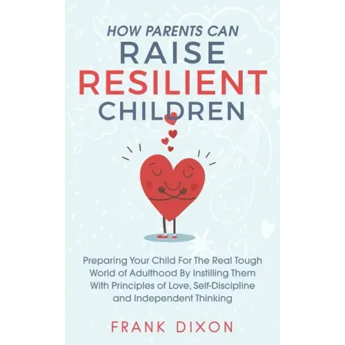 How Parents Can Raise Resilient Children: Preparing Your Child for the Real Tough World of Adulthood by Instilling Them With Principles of Love, Self-