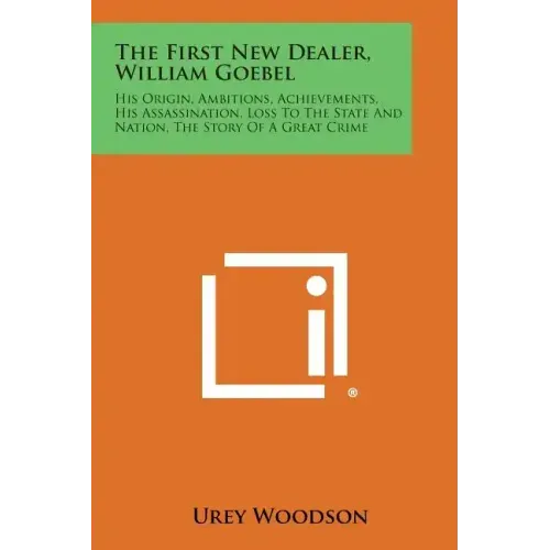 The First New Dealer, William Goebel: His Origin, Ambitions, Achievements, His Assassination, Loss to the State and Nation, the Story of a Great Crime