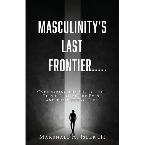 Masculinity's Last Frontier.....: Overcoming the Lust of the Flesh, Lust of the Eyes, and the Pride of Life