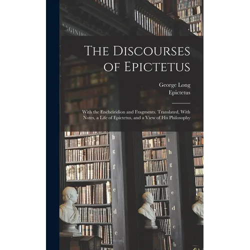 The Discourses of Epictetus; With the Encheiridion and Fragments. Translated, With Notes, a Life of Epictetus, and a View of his Philosophy