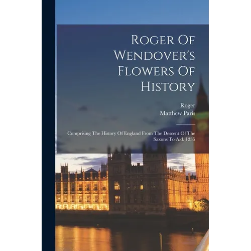 Roger Of Wendover's Flowers Of History: Comprising The History Of England From The Descent Of The Saxons To A.d. 1235
