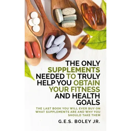 The Only Supplements You Need to Truly Help Achieve Your Fitness and Health Goals: The Last Book You Will Ever Need On What Supplements Are and Why Yo
