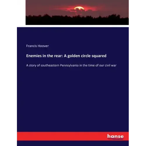 Enemies in the rear: A golden circle squared: A story of southeastern Pennsylvania in the time of our civil war