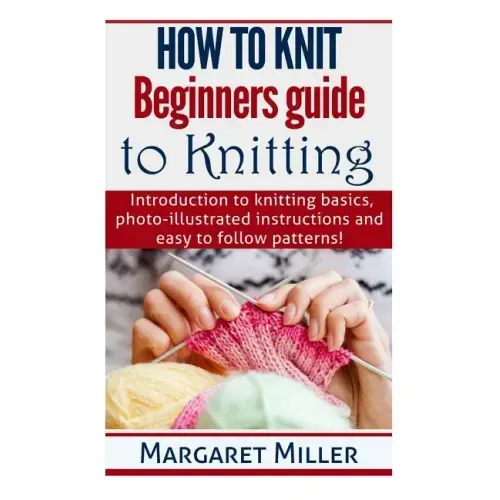 How to Knit: Beginners guide to Knitting: Introduction to knitting basics, photo-illustrated instructions and easy to follow patterns!