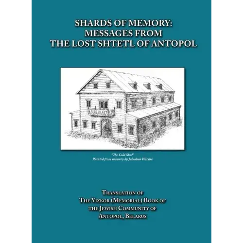 Shards of Memory: Messages from the Lost Shtetl of Antopol, Belarus - Translation of the Yizkor (Memorial) Book of the Jewish Community of Antopol