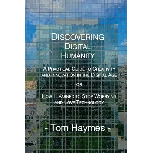 Discovering Digital Humanity: A Practical Guide to Creativity and Innovation in the Digital Age or How I Learned to Stop Worrying and Love Technolog