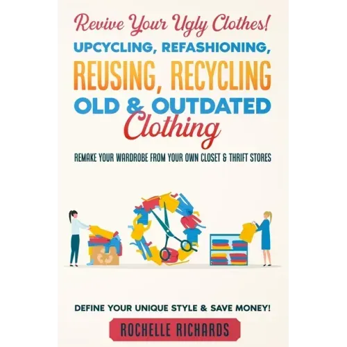 Revive Your Ugly Clothes! Upcycling, Refashioning, Reusing, Recycling Old & Outdated Clothing: Remake Your Wardrobe from Your Own Closet & Thrift Stor