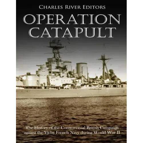 Operation Catapult: The History of the Controversial British Campaign against the Vichy French Navy during World War II