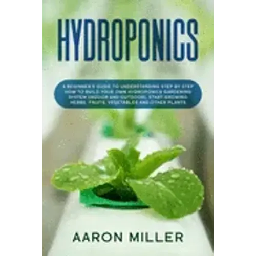 Hydroponics: A Beginner's Guide to Understanding Step by Step How to Build Your Own Hydroponics Gardening System (Indoor and Outdoo