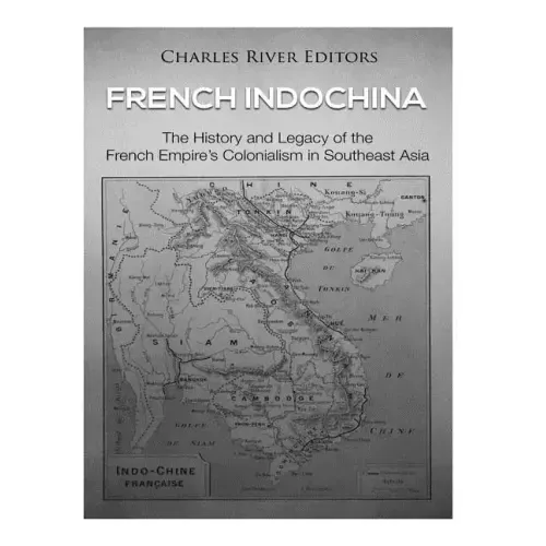 French Indochina: The History and Legacy of the French Empire's Colonialism in Southeast Asia