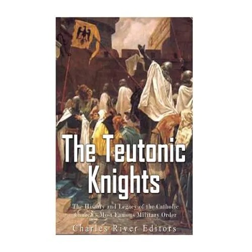 The Teutonic Knights: The History and Legacy of the Catholic Church's Most Famous Military Order