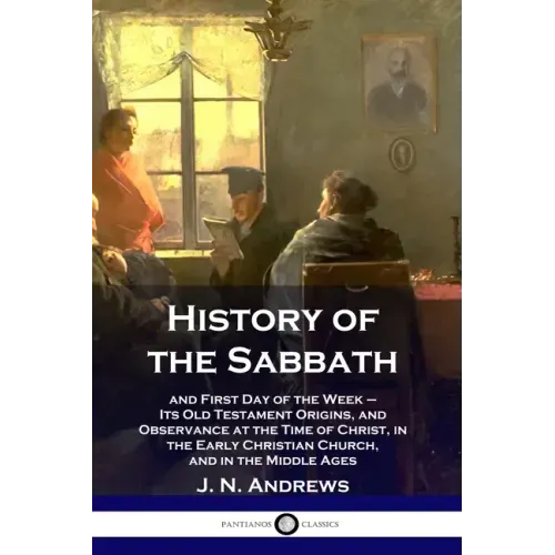 History of the Sabbath: and First Day of the Week - Its Old Testament Origins, and Observance at the Time of Christ, in the Early Christian Ch