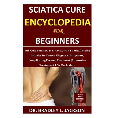 Sciatica Cure Encyclopedia for Beginners: Full Guide on How to Do Away with Sciatica Totally; Includes Its Causes, Diagnosis, Symptoms, Complicating F