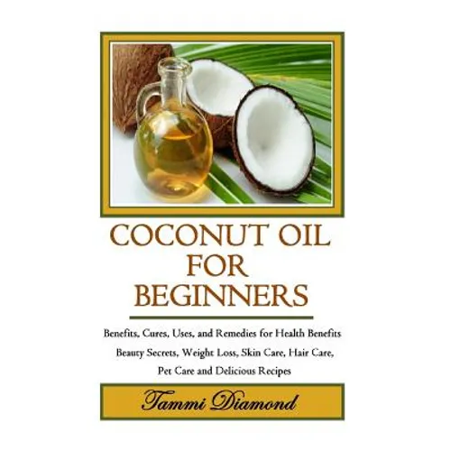 Coconut Oil for Beginners: Benefits, Cures, Uses, and Remedies for Health Benefits, Beauty Secrets, Weight Loss, Skin Care, Hair Care, Pet Care a