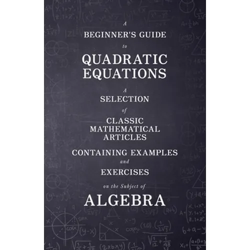 A Beginner's Guide to Quadratic Equations - A Selection of Classic Mathematical Articles Containing Examples and Exercises on the Subject of Algebra