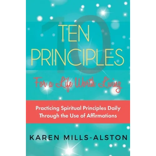 10 Principles for A Life Worth Living: Practicing Spiritual Principles Daily Through the Use of Affirmations