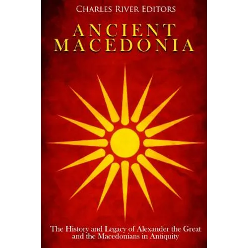 Ancient Macedonia: The History and Legacy of Alexander the Great and the Macedonians in Antiquity