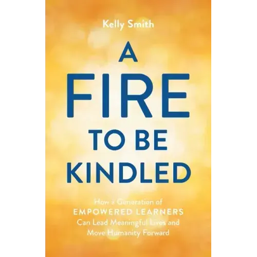 A Fire to Be Kindled: How a Generation of Empowered Learners Can Lead Meaningful Lives and Move Humanity Forward