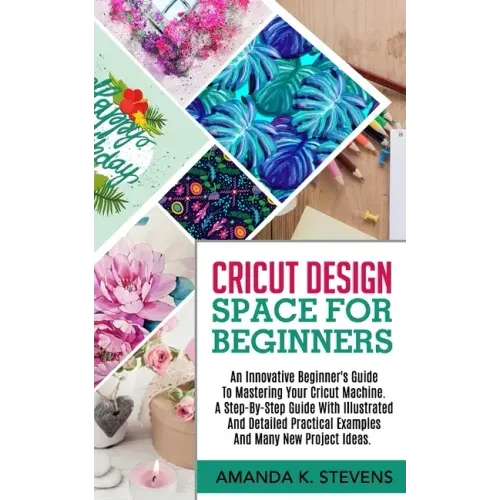 Cricut Design Space for Beginners: An Innovative Beginner's Guide To Mastering Your Cricut Machine. A Step-By-Step Guide With Illustrated And Detailed