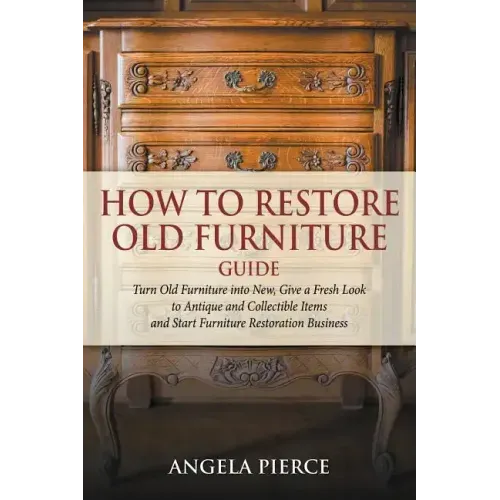 How to Restore Old Furniture Guide: Turn Old Furniture into New, Give a Fresh Look to Antique and Collectible Items and Start Furniture Restoration Bu