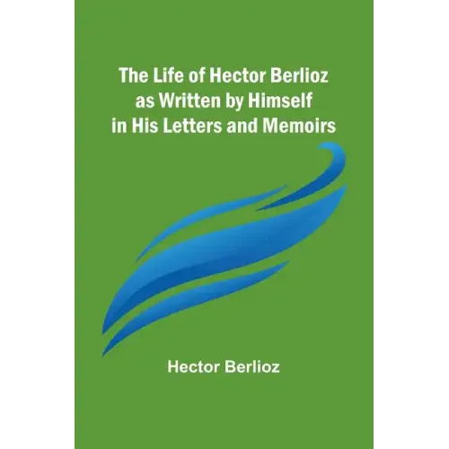 The Life of Hector Berlioz as Written by Himself in His Letters and Memoirs