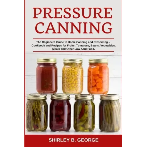 Pressure Canning: The Beginners Guide to Home Canning and Preserving - Cookbook and Recipes for Fruits, Tomatoes, Beans, Vegetables, Mea