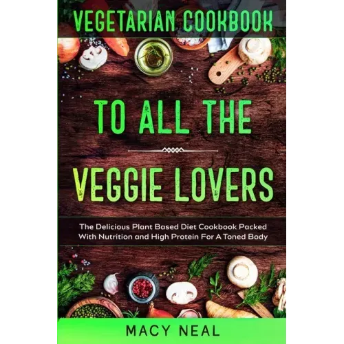 Vegetarian Cookbook: TO ALL THE VEGGIE LOVERS - The Delicious Plant Based Diet Cookbook Packed With Nutrition and High Protein For A Toned Body