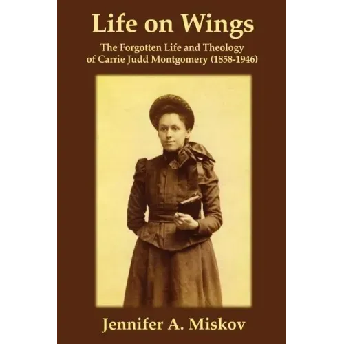 Life on Wings: The Forgotten Life and Theology of Carrie Judd Montgomery (1858-1946)