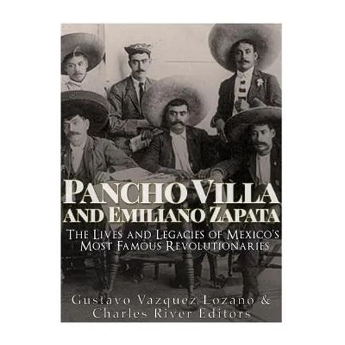 Pancho Villa and Emiliano Zapata: The Lives and Legacies of Mexico's Most Famous Revolutionaries