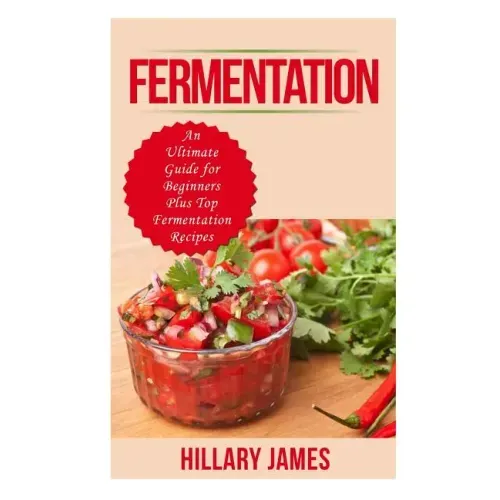 Fermentation: An Ultimate Guide for Beginners Plus Top Fermentation Recipes