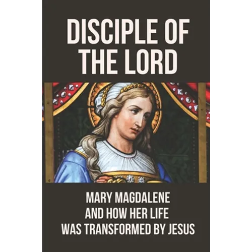 Disciple Of The Lord: Mary Magdalene And How Her Life Was Transformed By Jesus: The Book Of Mary Magdalene In The Bible