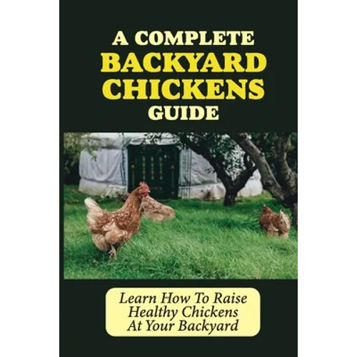 A Complete Backyard Chickens Guide: Learn How To Raise Healthy Chickens At Your Backyard: How To Raise Healthy Chickens At Your Backyard
