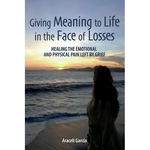 Giving Meaning to Life in the Face of Losses: Healing The Emotional And Physical Pain Left By Grief