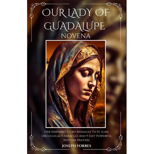 Our Lady of Guadalupe Novena: Her Inspiring Story, Messages To St. Juan Diego, Legacy, Miracles And 9 Day Powerful Novena Prayers