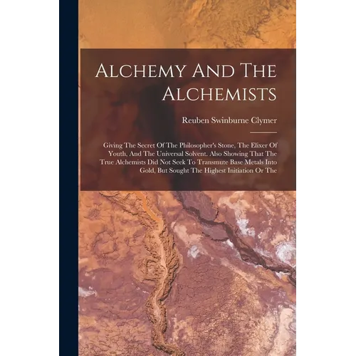 Alchemy And The Alchemists: Giving The Secret Of The Philosopher's Stone, The Elixer Of Youth, And The Universal Solvent. Also Showing That The Tr