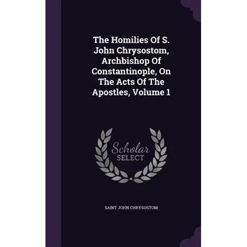 The Homilies Of S. John Chrysostom, Archbishop Of Constantinople, On The Acts Of The Apostles, Volume 1