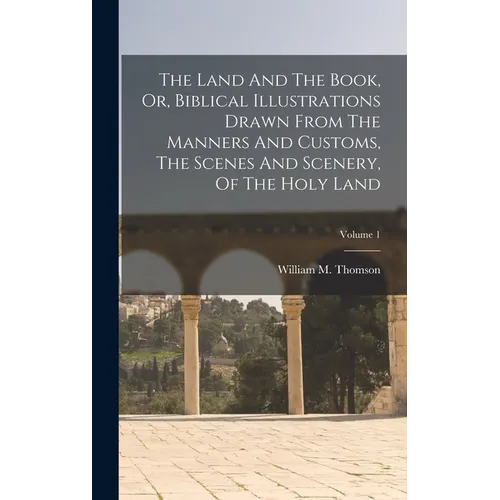 The Land And The Book, Or, Biblical Illustrations Drawn From The Manners And Customs, The Scenes And Scenery, Of The Holy Land; Volume 1
