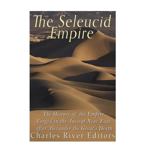 The Seleucid Empire: The History of the Empire Forged in the Ancient Near East After Alexander the Great's Death